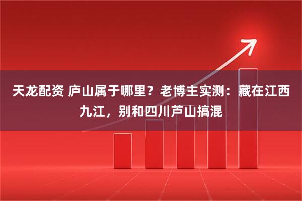 天龙配资 庐山属于哪里？老博主实测：藏在江西九江，别和四川芦山搞混