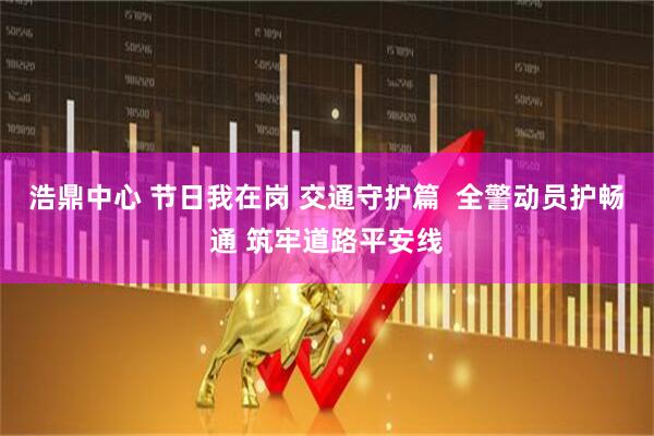 浩鼎中心 节日我在岗 交通守护篇  全警动员护畅通 筑牢道路平安线