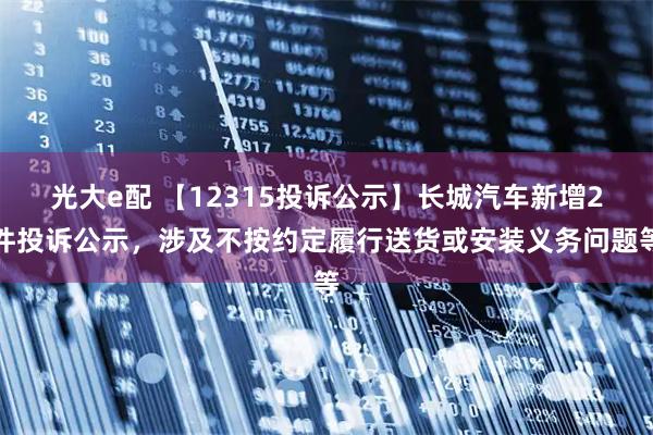光大e配 【12315投诉公示】长城汽车新增2件投诉公示，涉及不按约定履行送货或安装义务问题等