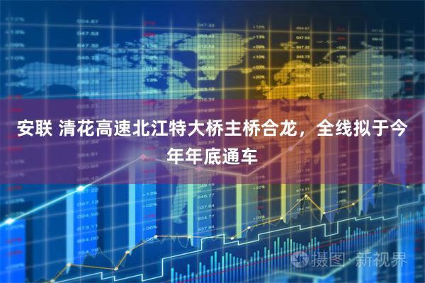 安联 清花高速北江特大桥主桥合龙，全线拟于今年年底通车