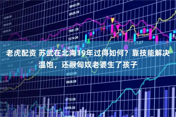 老虎配资 苏武在北海19年过得如何？靠技能解决温饱，还跟匈奴老婆生了孩子
